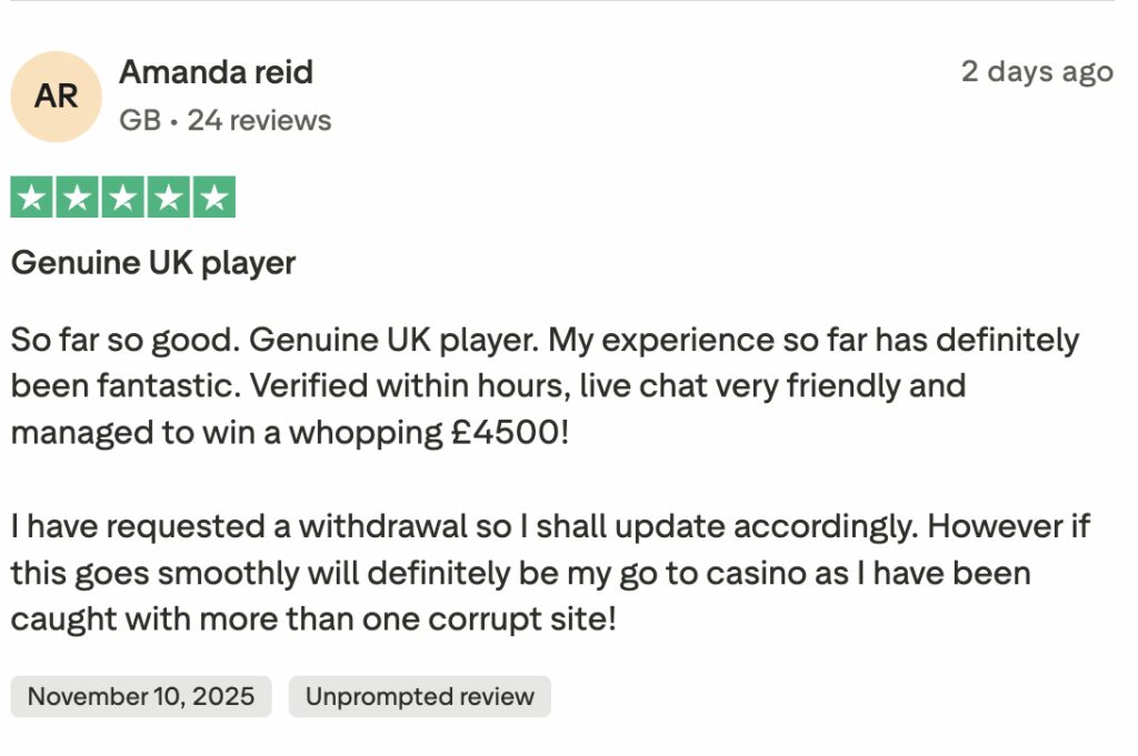 Genuine UK player
So far so good. Genuine UK player. My experience so far has definitely been fantastic. Verified within hours, live chat very friendly and managed to win a whopping £4500!
I have requested a withdrawal so I shall update accordingly. However if this goes smoothly will definitely be my go to casino as I have been caught with more than one corrupt site!
Source: latest TrustPilot reviews